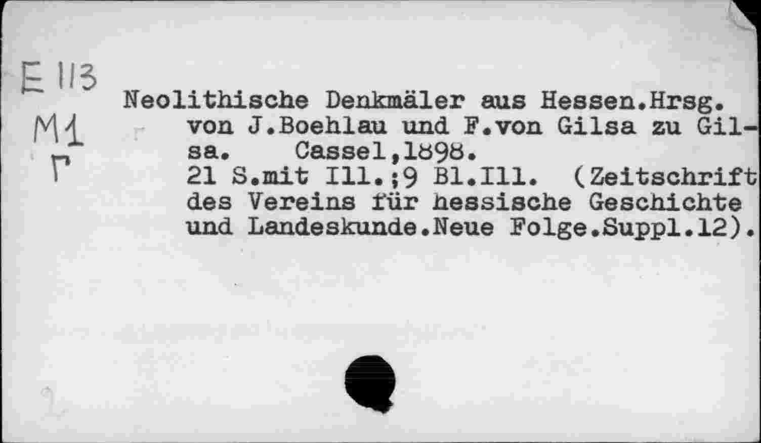 ﻿Е из
Ml г
Neolithische Denkmäler aus Hessen.Hrsg, von J.Boehlau und. F.von Gilsa zu Gilsa.	Cassel,1S9S.
21 S.mit Ill.î9 Bl.Ill. (Zeitschrift des Vereins für nessische Geschichte und Landeskunde.Neue Folge.Suppl.12).